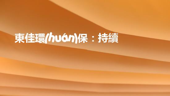 東佳環(huán)保：持續(xù)發(fā)力，致力環(huán)保創(chuàng)新！